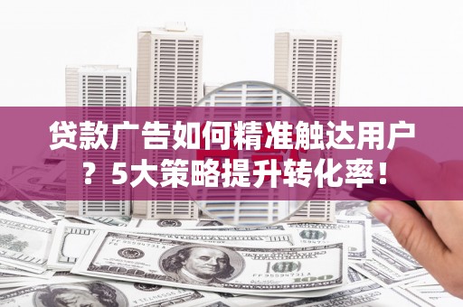 宜宾贷款广告如何精准触达用户？5大策略提升转化率！