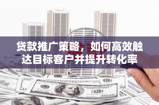 宜宾贷款推广策略，如何高效触达目标客户并提升转化率