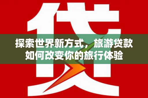 宜宾探索世界新方式，旅游贷款如何改变你的旅行体验